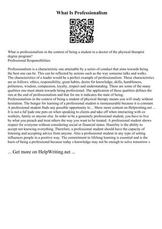 What Is Professionalism
What is professionalism in the context of being a student in a doctor of the physical therapist
degree program?
Professional Responsibilities
Professionalism is a characteristic one attainable by a series of conduct that aims towards being
the best one can be. This can be reflected by actions such as the way someone talks and walks.
The characteristics of a leader would be a perfect example of professionalism. These characteristics
are as follows: ethics, responsibility, great habits, desire for knowledge, skills, humbleness,
politeness, wisdom, compassion, loyalty, respect and understanding. These are some of the many
qualities one must attain towards being professional. The application of these qualities defines the
ism at the end of professionalism and that for me it indicates the state of being.
Professionalism in the context of being a student of physical therapy means you will study without
hesitation. The hunger for learning of a professional student is immeasurable because it is constant.
A professional student finds any possible opportunity to ... Show more content on Helpwriting.net ...
It is not a faГ§ade one puts on when speaking to clients and take off when interacting with co
workers, family or anyone else. In order to be a genuinely professional student, you have to live
by what you preach and treat others the way you want to be treated. A professional student shows
respect for everyone without considering social or financial status. Humility is the ability to
accept not knowing everything. Therefore, a professional student should have the capacity of
listening and accepting advice from anyone. Also a professional student in any type of setting
influences people in a positive way. The commitment to lifelong learning is essential and is the
basis of being a professional because today s knowledge may not be enough to solve tomorrow s
... Get more on HelpWriting.net ...
 