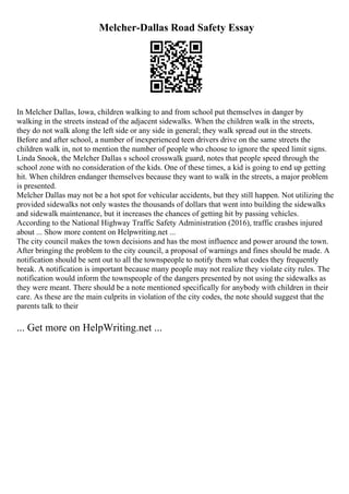 Melcher-Dallas Road Safety Essay
In Melcher Dallas, Iowa, children walking to and from school put themselves in danger by
walking in the streets instead of the adjacent sidewalks. When the children walk in the streets,
they do not walk along the left side or any side in general; they walk spread out in the streets.
Before and after school, a number of inexperienced teen drivers drive on the same streets the
children walk in, not to mention the number of people who choose to ignore the speed limit signs.
Linda Snook, the Melcher Dallas s school crosswalk guard, notes that people speed through the
school zone with no consideration of the kids. One of these times, a kid is going to end up getting
hit. When children endanger themselves because they want to walk in the streets, a major problem
is presented.
Melcher Dallas may not be a hot spot for vehicular accidents, but they still happen. Not utilizing the
provided sidewalks not only wastes the thousands of dollars that went into building the sidewalks
and sidewalk maintenance, but it increases the chances of getting hit by passing vehicles.
According to the National Highway Traffic Safety Administration (2016), traffic crashes injured
about ... Show more content on Helpwriting.net ...
The city council makes the town decisions and has the most influence and power around the town.
After bringing the problem to the city council, a proposal of warnings and fines should be made. A
notification should be sent out to all the townspeople to notify them what codes they frequently
break. A notification is important because many people may not realize they violate city rules. The
notification would inform the townspeople of the dangers presented by not using the sidewalks as
they were meant. There should be a note mentioned specifically for anybody with children in their
care. As these are the main culprits in violation of the city codes, the note should suggest that the
parents talk to their
... Get more on HelpWriting.net ...
 