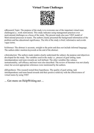 Virtual Team Challenges
a)Research Topic: The purpose of the study is to overcome one of the important virtual team
challenges(i.e., work motivation). This study indicates using management practices over
motivational challenges as a focus of the study. The present study also uses VIST model of
Motivational processes in teams. The authors clearly presented the background information of the
problem and has educational significance. The title of the study is brief, informative and avoids
vague terms.
b)Abstract: The abstract is accurate, straight to the point and does not include informal language.
The authors didn t mention keywords at the end of the abstract.
c)Introduction: The authors made readers clearly understand the subject, the purpose and objectives
developed for the study. The variables used in the study i.e., process of goal setting, team
interdependence and team rewards are well defined. The other variables like valence,
instrumentality, self efficacy and trust were also described. The review of literature was not clearly
cited, but several appropriate references were mentioned by the authors.
d)Hypothesis: This research tested three hypotheses. The quality of goal setting, task
interdependence and team based rewards and their positive relativity with the effectiveness of
virtual teams by using VIST
... Get more on HelpWriting.net ...
 