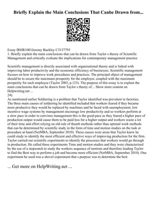 Briefly Explain the Main Conclusions That Canbe Drawn from...
Essay IRHR1001Jeremy Buckley C3137793
1. Briefly explain the main conclusions that can be drawn from Taylor s theory of Scientific
Management and critically evaluate the implications for contemporary management practice
Scientific management is directly associated with organisational theory and is linked with
improving labor productivity and the economic efficiency of businesses. Scientific management
focuses on how to improve work procedures and practices. The principal object of management
should be to secure the maximum prosperity for the employer, coupled with the maximum
prosperity for each employee (Taylor 2003, p.123). The purpose of this essay is to explain the
main conclusions that can be drawn from Taylor s theory of... Show more content on
Helpwriting.net ...
24).
As mentioned earlier Soldiering is a problem that Taylor identified was prevalent in factories.
The three main causes of soldiering he identified included that workers feared if they became
more productive they would be replaced by machines and be faced with unemployment, low
incentive wage systems by management encourage low productivity and so workers perform at
a slow pace in order to convince management this is the good pace as they feared a higher pace of
production output would cause them to be paid less for a higher output and workers waste a lot
of their time and effort relying on old rule of thumb methods rather than optimal work methods
that can be determined by scientific study in the form of time and motion studies on the task or
procedure at hand (NetMBA, September 2010). These causes were areas that Taylor knew he
could study to identify the most efficient and effective ways of improving production for the firm.
Taylor carried out scientific experiments to identify the processes that workers would go through
in production. He called these experiments Time and motion studies and they were characterised
by the use of a stopwatch to study the workers sequence of motions and therefore leading Taylor
to find the Best way to perform a job and become more efficient (NetMBA, September 2010). One
experiment he used was a shovel experiment that s purpose was to determine the best
... Get more on HelpWriting.net ...
 
