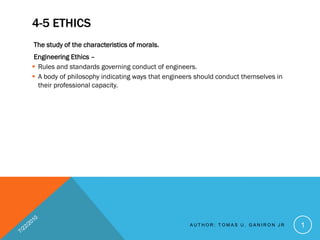 4-5 ETHICS
The study of the characteristics of morals.
 Engineering Ethics –
 Rules and standards governing conduct of engineers.
 A body of philosophy indicating ways that engineers should conduct themselves in
  their professional capacity.




                                                   AUTHOR: TOMAS U. GANIRON JR       1
 