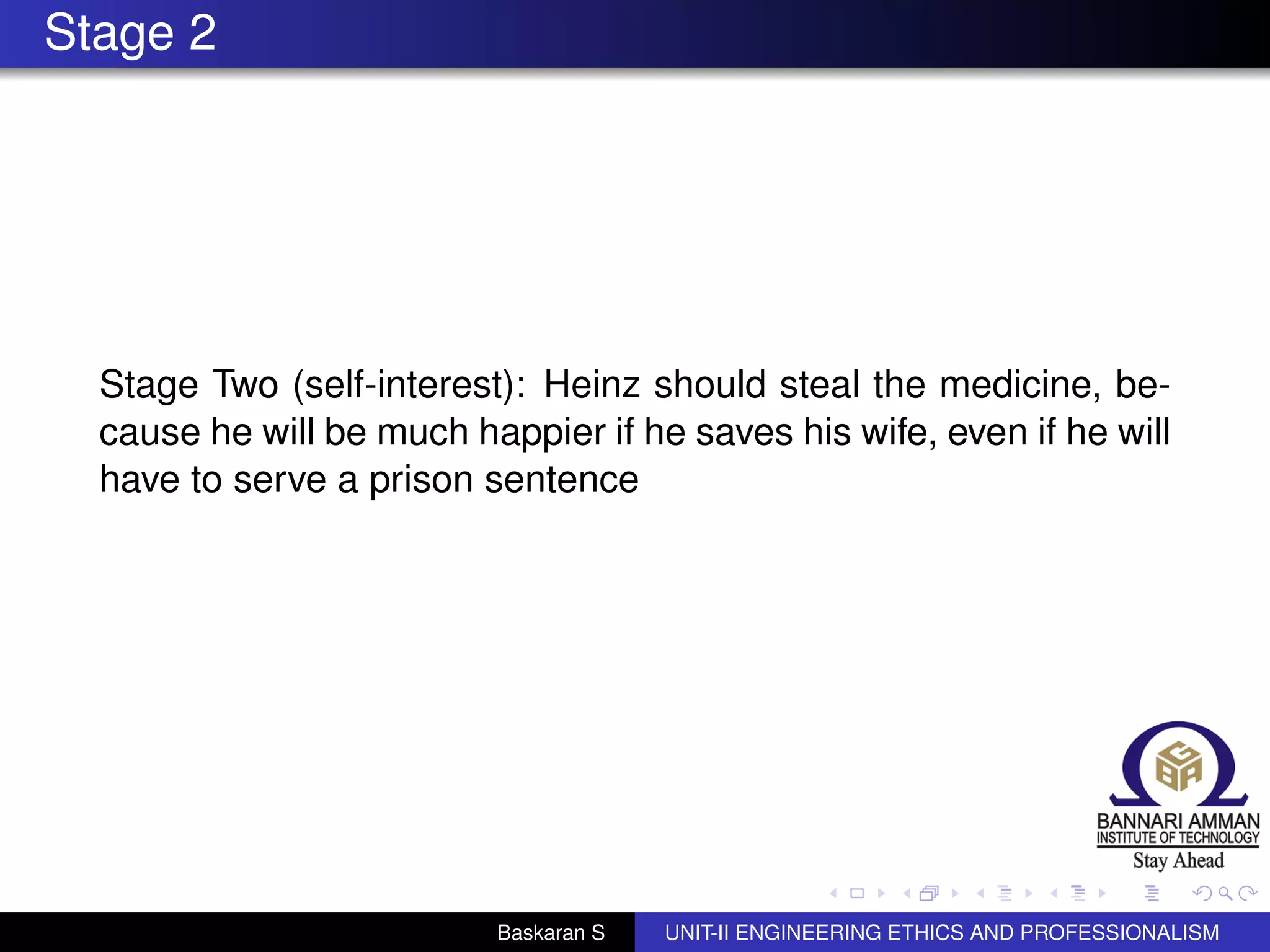 Stage 2
Stage Two (self-interest): Heinz should steal the medicine, be-
cause he will be much happier if he saves his wife, even if he will
have to serve a prison sentence
Baskaran S UNIT-II ENGINEERING ETHICS AND PROFESSIONALISM
 