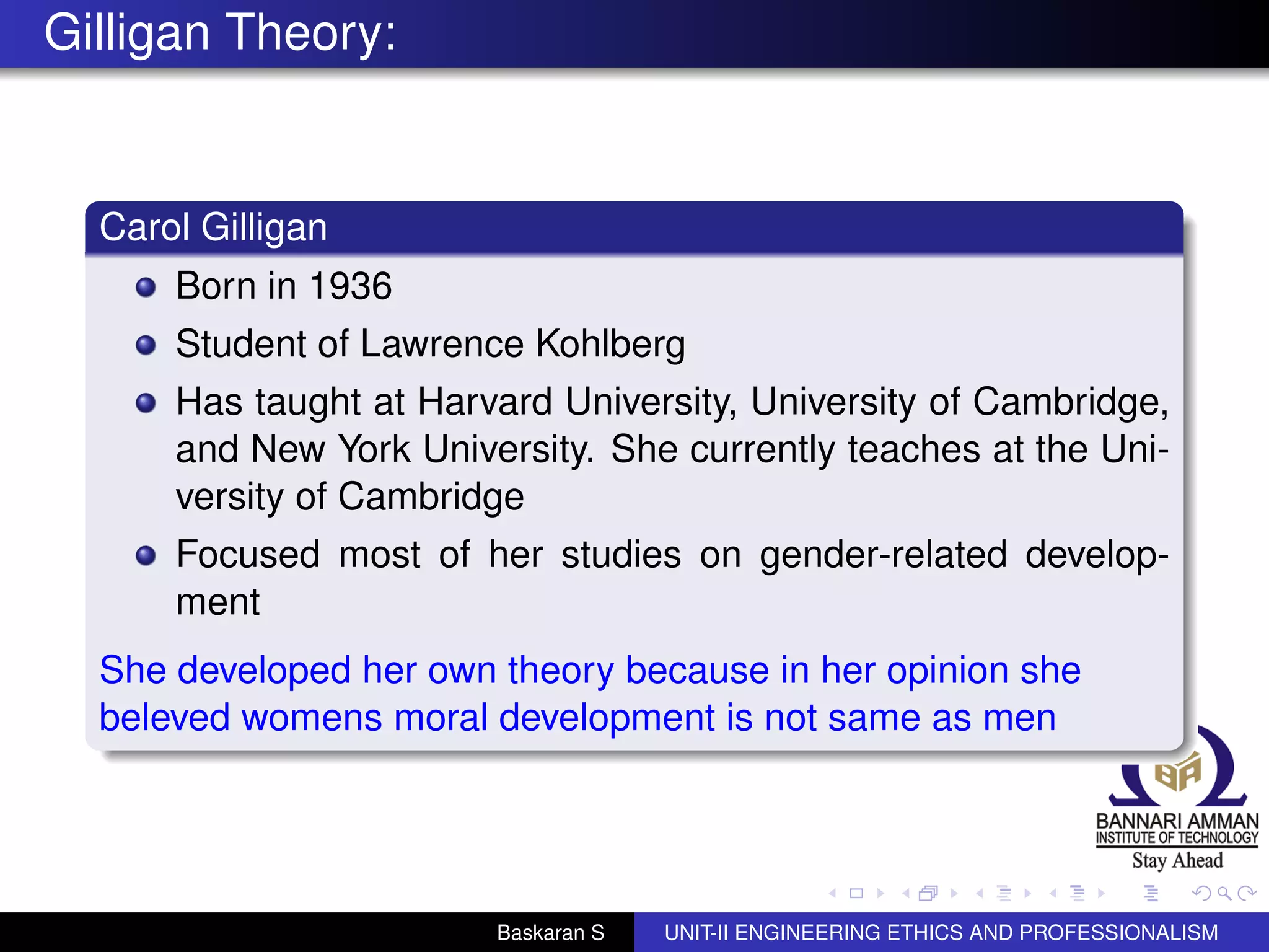 Gilligan Theory:
Carol Gilligan
Born in 1936
Student of Lawrence Kohlberg
Has taught at Harvard University, University of Cambridge,
and New York University. She currently teaches at the Uni-
versity of Cambridge
Focused most of her studies on gender-related develop-
ment
She developed her own theory because in her opinion she
beleved womens moral development is not same as men
Baskaran S UNIT-II ENGINEERING ETHICS AND PROFESSIONALISM
 