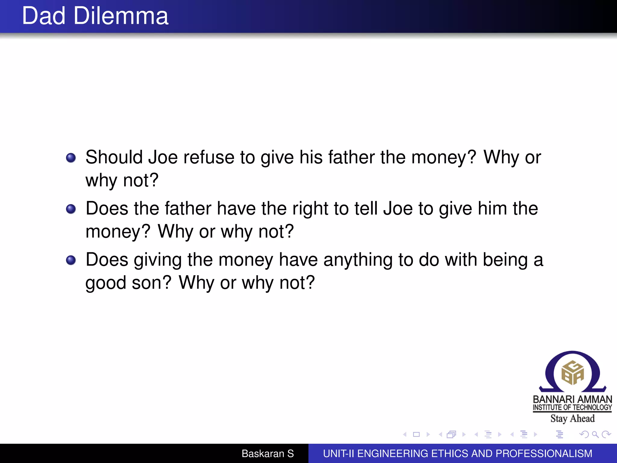 Dad Dilemma
Should Joe refuse to give his father the money? Why or
why not?
Does the father have the right to tell Joe to give him the
money? Why or why not?
Does giving the money have anything to do with being a
good son? Why or why not?
Baskaran S UNIT-II ENGINEERING ETHICS AND PROFESSIONALISM
 