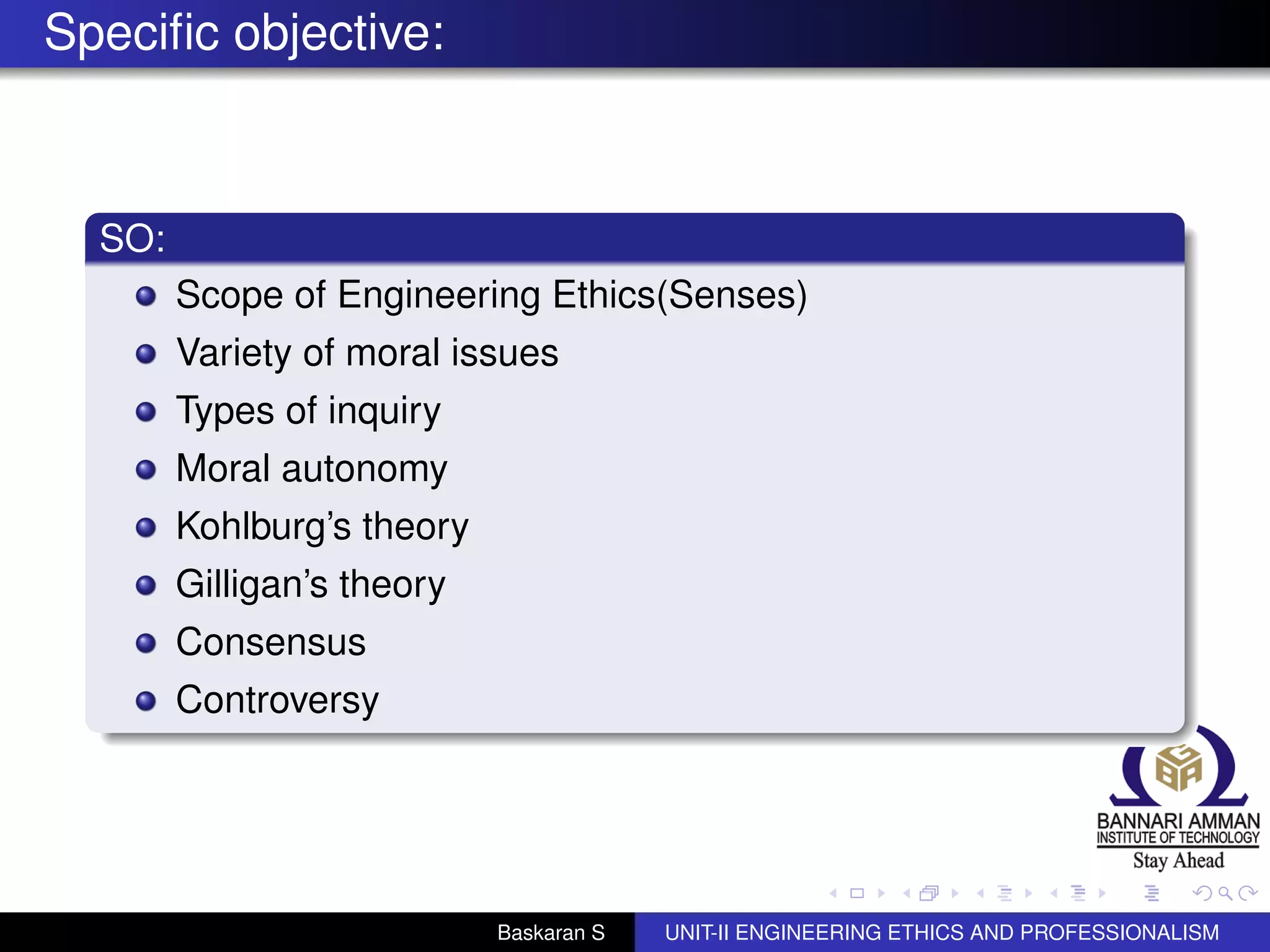 Speciﬁc objective:
SO:
Scope of Engineering Ethics(Senses)
Variety of moral issues
Types of inquiry
Moral autonomy
Kohlburg’s theory
Gilligan’s theory
Consensus
Controversy
Baskaran S UNIT-II ENGINEERING ETHICS AND PROFESSIONALISM
 