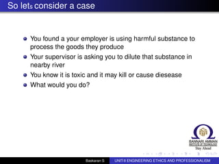 So lets consider a case
You found a your employer is using harmful substance to
process the goods they produce
Your supervisor is asking you to dilute that substance in
nearby river
You know it is toxic and it may kill or cause diesease
What would you do?
Baskaran S UNIT-II ENGINEERING ETHICS AND PROFESSIONALISM
 