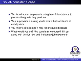 So lets consider a case
You found a your employer is using harmful substance to
process the goods they produce
Your supervisor is asking you to dilute that substance in
nearby river
You know it is toxic and it may kill or cause diesease
What would you do? You could say to yourself, I ill get
along with this for now and ﬁnd a new job next month
Baskaran S UNIT-II ENGINEERING ETHICS AND PROFESSIONALISM
 