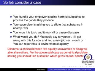 So lets consider a case
You found a your employer is using harmful substance to
process the goods they produce
Your supervisor is asking you to dilute that substance in
nearby river
You know it is toxic and it may kill or cause diesease
What would you do? You could say to yourself, I ill get
along with this for now and ﬁnd a new job next month or
You can report this to environmental agency
Dilemma: a choice between two equally unfavorable or disagree-
able alternatives. For the above said case as per ethical problem
solving you should ﬁnd a solution which gives mutual beneﬁt
Baskaran S UNIT-II ENGINEERING ETHICS AND PROFESSIONALISM
 