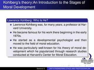 Kohlberg’s theory:An Introduction to the Stages of
Moral Development
Lawrence Kohlberg: Who Is He?
Lawrence Kohlberg was, for many years, a professor at Har-
vard University.
He became famous for his work there beginning in the early
1970s.
He started as a developmental psychologist and then
moved to the ﬁeld of moral education.
He was particularly well-known for his theory of moral de-
velopment which he popularized through research studies
conducted at Harvard’s Center for Moral Education.
Baskaran S UNIT-II ENGINEERING ETHICS AND PROFESSIONALISM
 