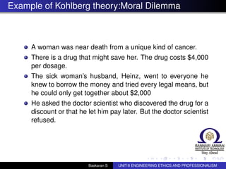 Example of Kohlberg theory:Moral Dilemma
A woman was near death from a unique kind of cancer.
There is a drug that might save her. The drug costs $4,000
per dosage.
The sick woman’s husband, Heinz, went to everyone he
knew to borrow the money and tried every legal means, but
he could only get together about $2,000
He asked the doctor scientist who discovered the drug for a
discount or that he let him pay later. But the doctor scientist
refused.
Baskaran S UNIT-II ENGINEERING ETHICS AND PROFESSIONALISM
 