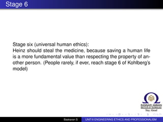 Stage 6
Stage six (universal human ethics):
Heinz should steal the medicine, because saving a human life
is a more fundamental value than respecting the property of an-
other person. (People rarely, if ever, reach stage 6 of Kohlberg’s
model)
Baskaran S UNIT-II ENGINEERING ETHICS AND PROFESSIONALISM
 