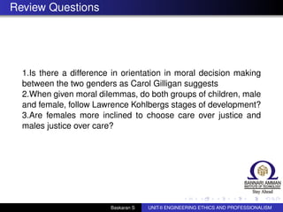 Review Questions
1.Is there a difference in orientation in moral decision making
between the two genders as Carol Gilligan suggests
2.When given moral dilemmas, do both groups of children, male
and female, follow Lawrence Kohlbergs stages of development?
3.Are females more inclined to choose care over justice and
males justice over care?
Baskaran S UNIT-II ENGINEERING ETHICS AND PROFESSIONALISM
 