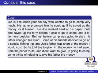 Consider this case:
Case
Joe is a fourteen-year-old boy who wanted to go to camp very
much. His father promised him he could go if he saved up the
money for it himself. So Joe worked hard at his paper route
and saved up the forty dollars it cost to go to camp, and a lit-
tle more besides. But just before camp was going to start, his
father changed his mind. Some of his friends decided to go on
a special ﬁshing trip, and Joe’s father was short of the money it
would cost. So he told Joe to give him the money he had saved
from the paper route. Joe didn’t want to give up going to camp,
so he thinks of refusing to give his father the money.
Baskaran S UNIT-II ENGINEERING ETHICS AND PROFESSIONALISM
 