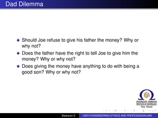 Dad Dilemma
Should Joe refuse to give his father the money? Why or
why not?
Does the father have the right to tell Joe to give him the
money? Why or why not?
Does giving the money have anything to do with being a
good son? Why or why not?
Baskaran S UNIT-II ENGINEERING ETHICS AND PROFESSIONALISM
 