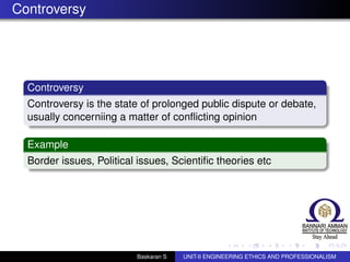 Controversy
Controversy
Controversy is the state of prolonged public dispute or debate,
usually concerniing a matter of conﬂicting opinion
Example
Border issues, Political issues, Scientiﬁc theories etc
Baskaran S UNIT-II ENGINEERING ETHICS AND PROFESSIONALISM
 