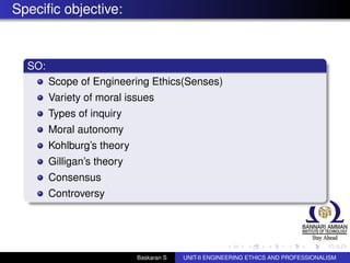 Speciﬁc objective:
SO:
Scope of Engineering Ethics(Senses)
Variety of moral issues
Types of inquiry
Moral autonomy
Kohlburg’s theory
Gilligan’s theory
Consensus
Controversy
Baskaran S UNIT-II ENGINEERING ETHICS AND PROFESSIONALISM
 