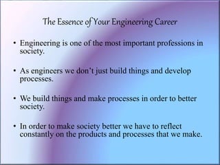 The Essence of Your Engineering Career
• Engineering is one of the most important professions in
society.
• As engineers we don’t just build things and develop
processes.
• We build things and make processes in order to better
society.
• In order to make society better we have to reflect
constantly on the products and processes that we make.
 