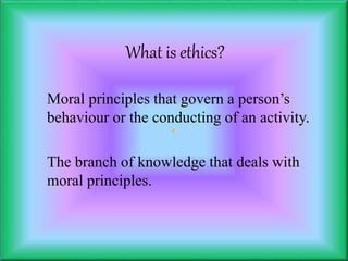 What is ethics?
Moral principles that govern a person’s
behaviour or the conducting of an activity.
The branch of knowledge that deals with
moral principles.
 