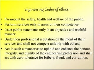 engineering Codes of ethics:
• Paramount the safety, health and welfare of the public.
• Perform services only in areas of their competence.
• Issue public statements only in an objective and truthful
manner.
• Build their professional reputation on the merit of their
services and shall not compete unfairly with others.
• Act in such a manner as to uphold and enhance the honour,
integrity, and dignity of the engineering profession and shall
act with zero-tolerance for bribery, fraud, and corruption.
 
