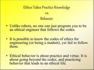 Ethics Takes Practice Knowledge
vs.
Behavior
• Unlike robots, no one can just program you to be
an ethical engineer that follows the codes.
• It is possible to know the codes of ethics for
engineering (or being a student), yet fail to follow
them.
• Ethical behavior is about practice and virtue. It is
about going beyond the codes, and practicing
behavior that leads to an ethical life.
 