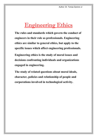 rJ noAitaA taooD trDh:AohtuA




     t Engineering Ethics
The rules and standards which govern the conduct of
engineers in their role as professionals. Engineering
ethics are similar to general ethics, but apply to the
specific issues which affect engineering professionals.

Engineering ethics is the study of moral issues and
decisions confronting individuals and organizations
engaged in engineering.

The study of related questions about moral ideals,
character, policies and relationship of people and
corporations involved in technological activity.
 