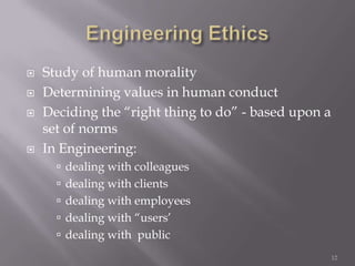    Study of human morality
   Determining values in human conduct
   Deciding the “right thing to do” - based upon a
    set of norms
   In Engineering:
       dealing with colleagues
       dealing with clients
       dealing with employees
       dealing with “users’
       dealing with public
                                                      12
 