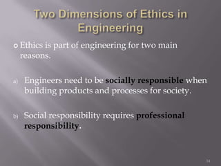  Ethics   is part of engineering for two main
     reasons.

a)    Engineers need to be socially responsible when
      building products and processes for society.

b)    Social responsibility requires professional
      responsibility.


                                                    14
 