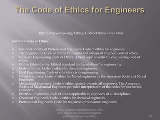 http://www.nspe.org/Ethics/CodeofEthics/index.html

Current Codes of Ethics

   National Society of Professional Engineers: Code of ethics for engineers.
   The Engineering Code of Ethics: Principles and canons of engineer code of ethics.
   Software Engineering Code of Ethics: A brief copy of software engineering code of
    ethics.
   Online Ethics Center: Ethical standard and guidelines for engineering.
   Code of Ethics: Code of ethics for chemical engineers.
   Civil Engineering: Code of ethics for civil engineering.
   Naval Engineers: Code of ethics for Naval engineers by the American Society of Naval
    Engineers.
   Mechanical Engineers: Code of ethics geared towards all engineers. The American
    Society of Mechanical Engineers provides interpretation of the codes for mechanical
    engineers.
   Electrical Engineers: Code of ethics applicable to engineers of all disciplines.
   Chemical Engineers: Code of ethics for chemical engineers.
   Professional Engineers: Code for registered professional engineers.

                            Shttp://engineeringmastersonline.ohio.
                             edu/articles-and-resources/ultimate-
                                 guide-to-engineering-ethics/                              18
 