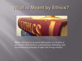 Ethics, also known as moral philosophy, is a branch of
philosophy that involves systematizing, defending, and
recommending concepts of right and wrong conduct.




                                                         2
 