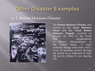    1. Boston Molasses Disaster
                          The Boston Molasses Disaster, also
                          known as the Great Molasses
                          Flood and the Great Boston
                          Molasses Tragedy, occurred on
                          January 15, 1919, in the North
                          End                    neighborhood
                          of    Boston,    Massachusetts    in
                          the United States. A large
                          molasses storage tank burst, and a
                          wave of molasses rushed through
                          the streets at an estimated 35 mph
                          (56 km/h), killing 21 and injuring
                          150.



                                                           26
 