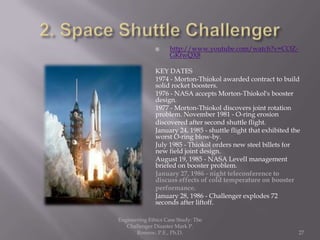     http://www.youtube.com/watch?v=COZ-
                    GKfwQX8

               KEY DATES
               1974 - Morton-Thiokol awarded contract to build
               solid rocket boosters.
               1976 - NASA accepts Morton-Thiokol's booster
               design.
               1977 - Morton-Thiokol discovers joint rotation
               problem. November 1981 - O-ring erosion
               discovered after second shuttle flight.
               January 24, 1985 - shuttle flight that exhibited the
               worst O-ring blow-by.
               July 1985 - Thiokol orders new steel billets for
               new field joint design.
               August 19, 1985 - NASA LevelI management
               briefed on booster problem.
               January 27, 1986 - night teleconference to
               discuss effects of cold temperature on booster
               performance.
               January 28, 1986 - Challenger explodes 72
               seconds after liftoff.

Engineering Ethics Case Study: The
   Challenger Disaster Mark P.
       Rossow, P.E., Ph.D.                                        27
 