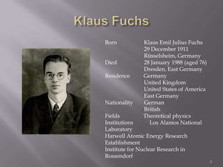 Born           Klaus Emil Julius Fuchs
               29 December 1911
               Rüsselsheim, Germany
Died           28 January 1988 (aged 76)
               Dresden, East Germany
Residence      Germany
               United Kingdom
               United States of America
               East Germany
Nationality    German
               British
Fields         Theoretical physics
Institutions     Los Alamos National
Laboratory
Harwell Atomic Energy Research
Establishment
Institute for Nuclear Research in
Rossendorf
                                           8
 