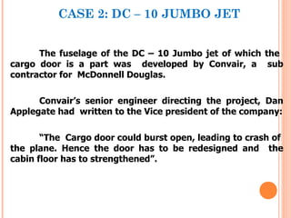 CASE 2: DC – 10 JUMBO JET


      The fuselage of the DC – 10 Jumbo jet of which the
cargo door is a part was developed by Convair, a sub
contractor for McDonnell Douglas.

      Convair’s senior engineer directing the project, Dan
Applegate had written to the Vice president of the company:

       “The Cargo door could burst open, leading to crash of
the plane. Hence the door has to be redesigned and the
cabin floor has to strengthened”.
 