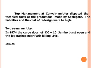 Top Management at Convair neither disputed the
technical facts or the predictions made by Applegate. The
liabilities and the cost of redesign were to high.

Two years went by.
In 1974 the cargo door of DC – 10 Jumbo burst open and
the jet crashed near Paris killing 346 .

Issues:
 