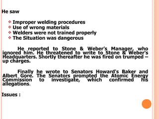 He saw

     Improper welding procedures
     Use of wrong materials
     Welders were not trained properly
     The Situation was dangerous

      He reported to Stone & Weber’s Manager, who
ignored him. He threatened to write to Stone & Weber’s
Headquarters. Shortly thereafter he was fired on trumped –
up charges.

      Finally he wrote to Senators Howard's Baker and
Albert Gore. The Senators prompted the Atomic Energy
Commission to investigate, which confirmed his
allegations.

Issues :
 