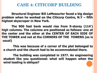 CASE 4: CITICORP BUILDING

      Structural Engineer Bill LeMessurier faced a big design
problem when he worked on the Citicorp Centre, N.Y – fifth
highest skyscraper in New York.
       The 900 feet bank would rise from 9-storey (114’)
high columns. The columns are positioned as follows: one at
the center and the other at the CENTER OF EACH SIDE OF
THE TOWER and not at the CORNERS OF THE TOWERS (as is
 usual)
       This was because of a corner of the plot belonged to
 a church and the church had to be accommodated there.
       The building was completed in 1977. An engineering
 student like you questioned: what will happen when the
 wind loading is oblique?
 
