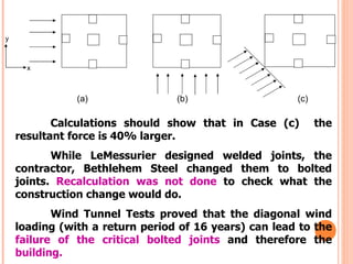 y



      x



               (a)               (b)                   (c)

           Calculations should show that in Case (c)         the
    resultant force is 40% larger.
           While LeMessurier designed welded joints, the
    contractor, Bethlehem Steel changed them to bolted
    joints. Recalculation was not done to check what the
    construction change would do.
           Wind Tunnel Tests proved that the diagonal wind
    loading (with a return period of 16 years) can lead to the
    failure of the critical bolted joints and therefore the
    building.
 