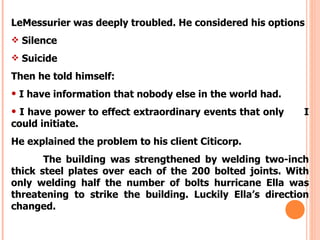 LeMessurier was deeply troubled. He considered his options
 Silence

 Suicide

Then he told himself:
• I have information that nobody else in the world had.
• I have power to effect extraordinary events that only    I
could initiate.
He explained the problem to his client Citicorp.
       The building was strengthened by welding two-inch
thick steel plates over each of the 200 bolted joints. With
only welding half the number of bolts hurricane Ella was
threatening to strike the building. Luckily Ella’s direction
changed.
 