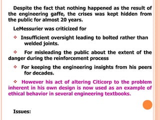 Despite the fact that nothing happened as the result of
the engineering gaffe, the crises was kept hidden from
the public for almost 20 years.
  LeMessurier was criticized for
   Insufficient oversight leading to bolted rather than
      welded joints.
    For misleading the public about the extent of the
danger during the reinforcement process
   For keeping the engineering insights from his peers
      for decades.
   However his act of altering Citicorp to the problem
inherent in his own design is now used as an example of
ethical behavior in several engineering textbooks.


  Issues:
 