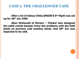 CASE 5. THE CHALLENGER CASE

       After a lot of delays CHALLENGER’S 8th flight was set
up for 28th Jan 1986
       Allan McDonald of Morton – Thiokol who designed
the solid–rocket booster knew the problems with the field
joints on previous cold weather joints. And 28th Jan was
expected to be cold.
 