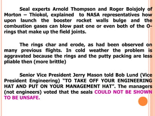 Seal experts Arnold Thompson and Roger Boisjoly of
Morton – Thiokol, explained to NASA representatives how
upon launch the booster rocket walls bulge and the
combustion gases can blow past one or even both of the O-
rings that make up the field joints.

       The rings char and erode, as had been observed on
many previous flights. In cold weather the problem is
aggravated because the rings and the putty packing are less
pliable then (more brittle)

      Senior Vice President Jerry Mason told Bob Lund (Vice
President Engineering) “TO TAKE OFF YOUR ENGINEERING
HAT AND PUT ON YOUR MANAGEMENT HAT”. The managers
(not engineers) voted that the seals COULD NOT BE SHOWN
TO BE UNSAFE.
 