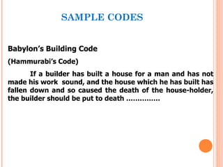 SAMPLE CODES


Babylon’s Building Code
(Hammurabi’s Code)
       If a builder has built a house for a man and has not
made his work sound, and the house which he has built has
fallen down and so caused the death of the house-holder,
the builder should be put to death ……………
 
