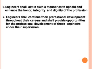 6.Engineers shall act in such a manner as to uphold and
  enhance the honor, integrity and dignity of the profession.

7. Engineers shall continue their professional development
   throughout their careers and shall provide opportunities
   for the professional development of those engineers
   under their supervision.
 