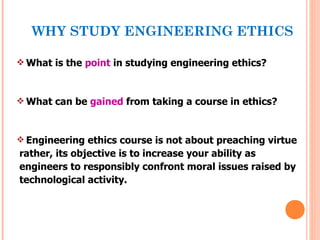 WHY STUDY ENGINEERING ETHICS

 What is the point in studying engineering ethics?



 What can be gained from taking a course in ethics?



 Engineering ethics course is not about preaching virtue
rather, its objective is to increase your ability as
engineers to responsibly confront moral issues raised by
technological activity.
 
