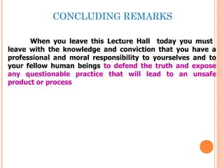 CONCLUDING REMARKS

      When you leave this Lecture Hall today you must
leave with the knowledge and conviction that you have a
professional and moral responsibility to yourselves and to
your fellow human beings to defend the truth and expose
any questionable practice that will lead to an unsafe
product or process
 