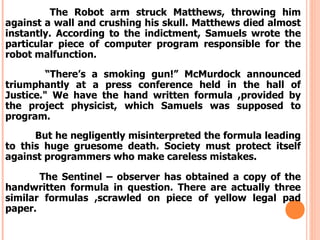 The Robot arm struck Matthews, throwing him
against a wall and crushing his skull. Matthews died almost
instantly. According to the indictment, Samuels wrote the
particular piece of computer program responsible for the
robot malfunction.

         “There’s a smoking gun!” McMurdock announced
triumphantly at a press conference held in the hall of
Justice." We have the hand written formula ,provided by
the project physicist, which Samuels was supposed to
program.
      But he negligently misinterpreted the formula leading
to this huge gruesome death. Society must protect itself
against programmers who make careless mistakes.

       The Sentinel – observer has obtained a copy of the
handwritten formula in question. There are actually three
similar formulas ,scrawled on piece of yellow legal pad
paper.
 