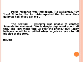 Parks response was immediate. He exclaimed, “By
Jove! It looks like he misinterpreted the formula. He's
guilty as hell, if you ask me”.

       The Sentinel – Observer was unable to contact
Samuels for comment. “He is deeply depressed about all
this,” his girl friend told us over the phone," but Randy
believes he will be acquitted when he gets a chance to tell
his side of the story.

Issues:
 