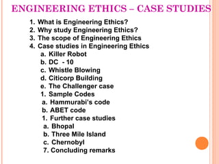 ENGINEERING ETHICS – CASE STUDIES
   1.   What is Engineering Ethics?
   2.   Why study Engineering Ethics?
   3.   The scope of Engineering Ethics
   4.   Case studies in Engineering Ethics
         a. Killer Robot
         b. DC - 10
         c. Whistle Blowing
         d. Citicorp Building
         e. The Challenger case
         1. Sample Codes
         a. Hammurabi’s code
         b. ABET code
         1. Further case studies
          a. Bhopal
          b. Three Mile Island
          c. Chernobyl
          7. Concluding remarks
 