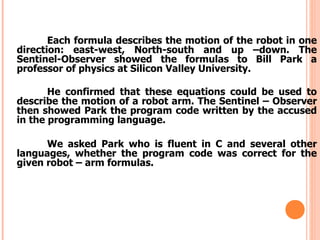 Each formula describes the motion of the robot in one
direction: east-west, North-south and up –down. The
Sentinel-Observer showed the formulas to Bill Park a
professor of physics at Silicon Valley University.
He confirmed that these equations could be used to
describe the motion of a robot arm. The Sentinel – Observer
then showed Park the program code written by the accused
in the programming language.
We asked Park who is fluent in C and several other
languages, whether the program code was correct for the
given robot – arm formulas.
 