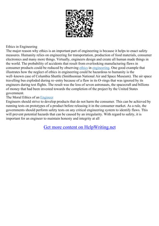 Ethics in Engineering
The major reason why ethics is an important part of engineering is because it helps to enact safety
measures. Humanity relies on engineering for transportation, production of food materials, consumer
electronics and many more things. Virtually, engineers design and create all human made things in
the world. The probability of accidents that result from overlooking manufacturing flaws in
consumer products could be reduced by observing ethics in engineering. One good example that
illustrates how the neglect of ethics in engineering could be hazardous to humanity is the
well–known case of Columbia Shuttle (Smithsonian National Air and Space Museum). The air space
travelling bus exploded during re–entry because of a flaw in its O–rings that was ignored by its
engineers during test flights. The result was the loss of seven astronauts, the spacecraft and billions
of money that had been invested towards the completion of the project by the United States
government.
The Moral Ethics of an Engineer
Engineers should strive to develop products that do not harm the consumer. This can be achieved by
running tests on prototypes of a product before releasing it in the consumer market. As a rule, the
governments should perform safety tests on any critical engineering system to identify flaws. This
will prevent potential hazards that can be caused by an irregularity. With regard to safety, it is
important for an engineer to maintain honesty and integrity at all
Get more content on HelpWriting.net
 